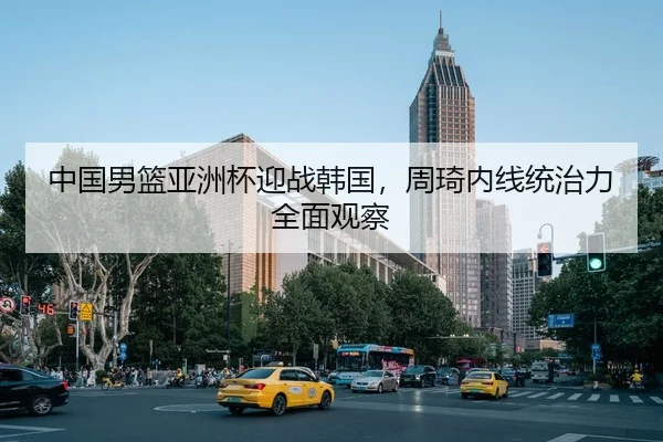 中国男篮亚洲杯迎战韩国，周琦内线统治力全面观察