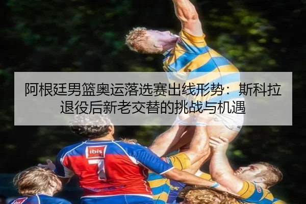 阿根廷男篮奥运落选赛出线形势：斯科拉退役后新老交替的挑战与机遇