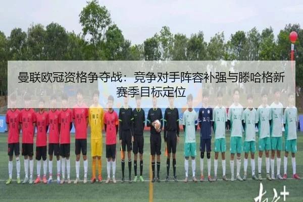 曼联欧冠资格争夺战：竞争对手阵容补强与滕哈格新赛季目标定位