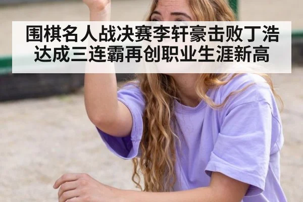 围棋名人战决赛李轩豪击败丁浩 达成三连霸再创职业生涯新高